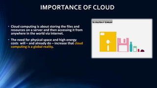 IMPORTANCE OF CLOUD
• Cloud computing is about storing the files and
resources on a server and then accessing it from
anywhere in the world via Internet.
• The need for physical space and high energy
costs will – and already do – increase that cloud
computing is a global reality.
 