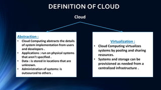 DEFINITION OF CLOUD
Cloud
Virtualization :
• Cloud Computing virtualizes
systems by pooling and sharing
resources.
• Systems and storage can be
provisioned as needed from a
centralized infrastructure .
Abstraction :
• Cloud Computing abstracts the details
of system implementation from users
and developers .
• Applications : run on physical systems
that aren’t specified .
• Data : is stored in locations that are
unknown.
• Administration of systems: is
outsourced to others .
 
