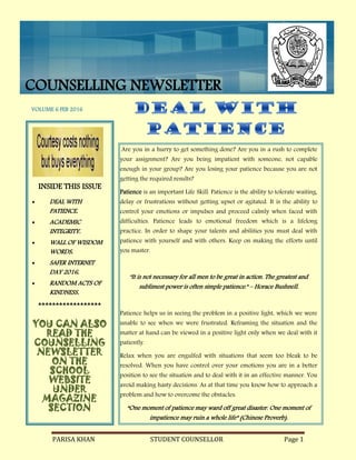 PARISA KHAN STUDENT COUNSELLOR Page 1
COUNSELLING NEWSLETTER
Are you in a hurry to get something done? Are you in a rush to complete
your assignment? Are you being impatient with someone, not capable
enough in your group? Are you losing your patience because you are not
getting the required results?
Patience is an important Life Skill. Patience is the ability to tolerate waiting,
delay or frustrations without getting upset or agitated. It is the ability to
control your emotions or impulses and proceed calmly when faced with
difficulties. Patience leads to emotional freedom which is a lifelong
practice. In order to shape your talents and abilities you must deal with
patience with yourself and with others. Keep on making the efforts until
you master.
"It is not necessary for all men to be great in action. The greatest and
sublimest power is often simple patience." – Horace Bushnell.
Patience helps us in seeing the problem in a positive light, which we were
unable to see when we were frustrated. Reframing the situation and the
matter at hand can be viewed in a positive light only when we deal with it
patiently.
Relax when you are engulfed with situations that seem too bleak to be
resolved. When you have control over your emotions you are in a better
position to see the situation and to deal with it in an effective manner. You
avoid making hasty decisions. As at that time you know how to approach a
problem and how to overcome the obstacles.
“One moment of patience may ward off great disaster. One moment of
impatience may ruin a whole life” (Chinese Proverb).
INSIDE THIS ISSUE
 DEAL WITH
PATIENCE.
 ACADEMIC
INTEGRITY.
 WALL OF WISDOM
WORDS.
 SAFER INTERNET
DAY 2016.
 RANDOM ACTS OF
KINDNESS.

YOU CAN ALSO
READ THE
COUNSELLING
NEWSLETTER
ON THE
SCHOOL
WEBSITE
UNDER
MAGAZINE
SECTION
COUNSELLING NEWSLETTER
VOLUME 6 FEB 2016
 