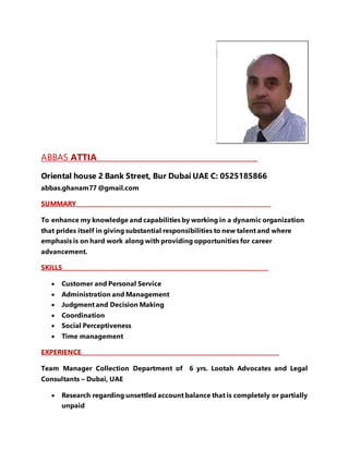 ABBAS ATTIA__________________________________________
Oriental house 2 Bank Street, Bur Dubai UAE C: 0525185866
abbas.ghanam77 @gmail.com
SUMMARY____________________________________________________________________
To enhance my knowledge and capabilities by working in a dynamic organization
that prides itself in giving substantial responsibilities to new talent and where
emphasis is on hard work along with providing opportunities for career
advancement.
SKILLS________________________________________________________________________
 Customer and Personal Service
 Administration and Management
 Judgment and Decision Making
 Coordination
 Social Perceptiveness
 Time management
EXPERIENCE__________________________________________________________________
Team Manager Collection Department of 6 yrs. Lootah Advocates and Legal
Consultants – Dubai, UAE
 Research regarding unsettled account balance that is completely or partially
unpaid
 