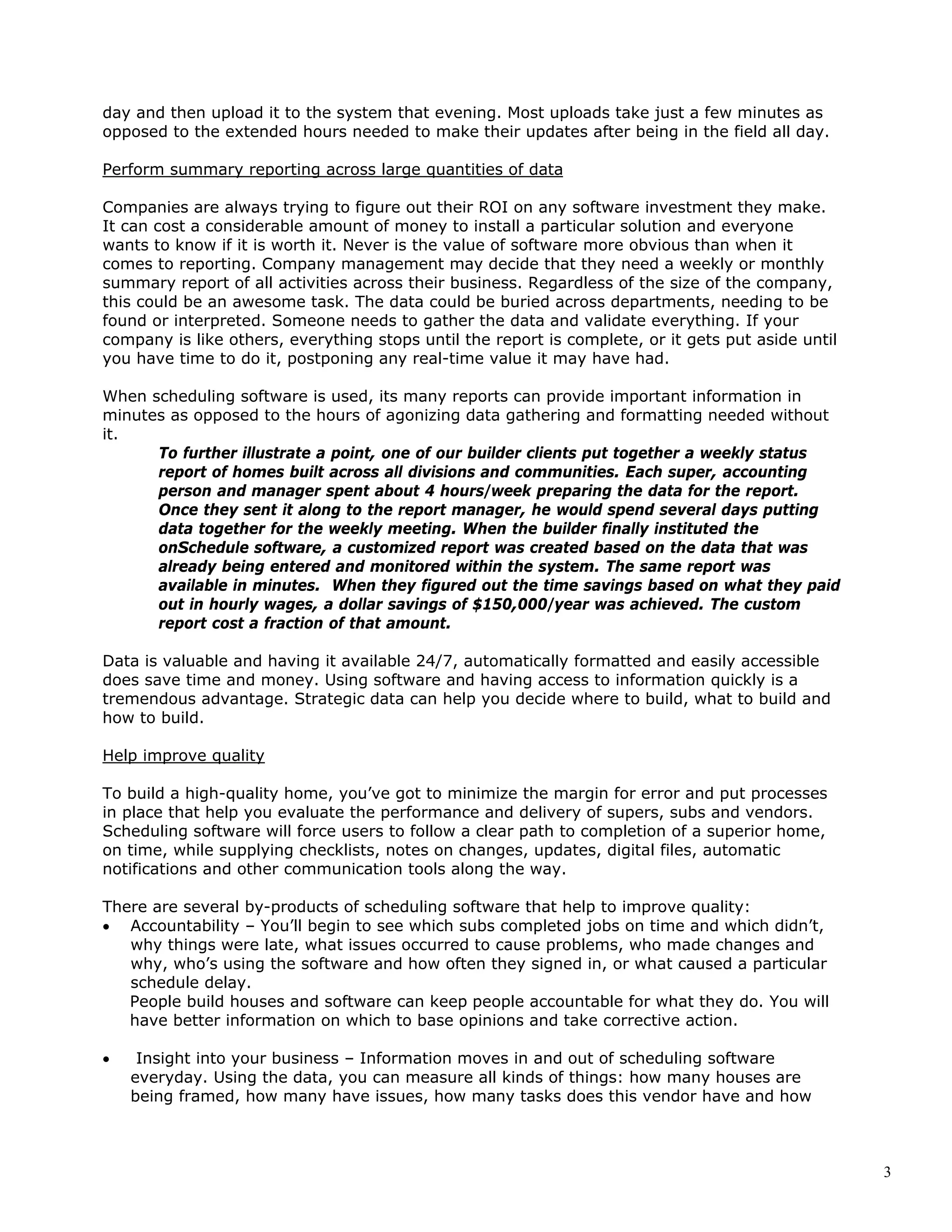 3
day and then upload it to the system that evening. Most uploads take just a few minutes as
opposed to the extended hours needed to make their updates after being in the field all day.
Perform summary reporting across large quantities of data
Companies are always trying to figure out their ROI on any software investment they make.
It can cost a considerable amount of money to install a particular solution and everyone
wants to know if it is worth it. Never is the value of software more obvious than when it
comes to reporting. Company management may decide that they need a weekly or monthly
summary report of all activities across their business. Regardless of the size of the company,
this could be an awesome task. The data could be buried across departments, needing to be
found or interpreted. Someone needs to gather the data and validate everything. If your
company is like others, everything stops until the report is complete, or it gets put aside until
you have time to do it, postponing any real-time value it may have had.
When scheduling software is used, its many reports can provide important information in
minutes as opposed to the hours of agonizing data gathering and formatting needed without
it.
To further illustrate a point, one of our builder clients put together a weekly status
report of homes built across all divisions and communities. Each super, accounting
person and manager spent about 4 hours/week preparing the data for the report.
Once they sent it along to the report manager, he would spend several days putting
data together for the weekly meeting. When the builder finally instituted the
onSchedule software, a customized report was created based on the data that was
already being entered and monitored within the system. The same report was
available in minutes. When they figured out the time savings based on what they paid
out in hourly wages, a dollar savings of $150,000/year was achieved. The custom
report cost a fraction of that amount.
Data is valuable and having it available 24/7, automatically formatted and easily accessible
does save time and money. Using software and having access to information quickly is a
tremendous advantage. Strategic data can help you decide where to build, what to build and
how to build.
Help improve quality
To build a high-quality home, you’ve got to minimize the margin for error and put processes
in place that help you evaluate the performance and delivery of supers, subs and vendors.
Scheduling software will force users to follow a clear path to completion of a superior home,
on time, while supplying checklists, notes on changes, updates, digital files, automatic
notifications and other communication tools along the way.
There are several by-products of scheduling software that help to improve quality:
• Accountability – You’ll begin to see which subs completed jobs on time and which didn’t,
why things were late, what issues occurred to cause problems, who made changes and
why, who’s using the software and how often they signed in, or what caused a particular
schedule delay.
People build houses and software can keep people accountable for what they do. You will
have better information on which to base opinions and take corrective action.
• Insight into your business – Information moves in and out of scheduling software
everyday. Using the data, you can measure all kinds of things: how many houses are
being framed, how many have issues, how many tasks does this vendor have and how
 