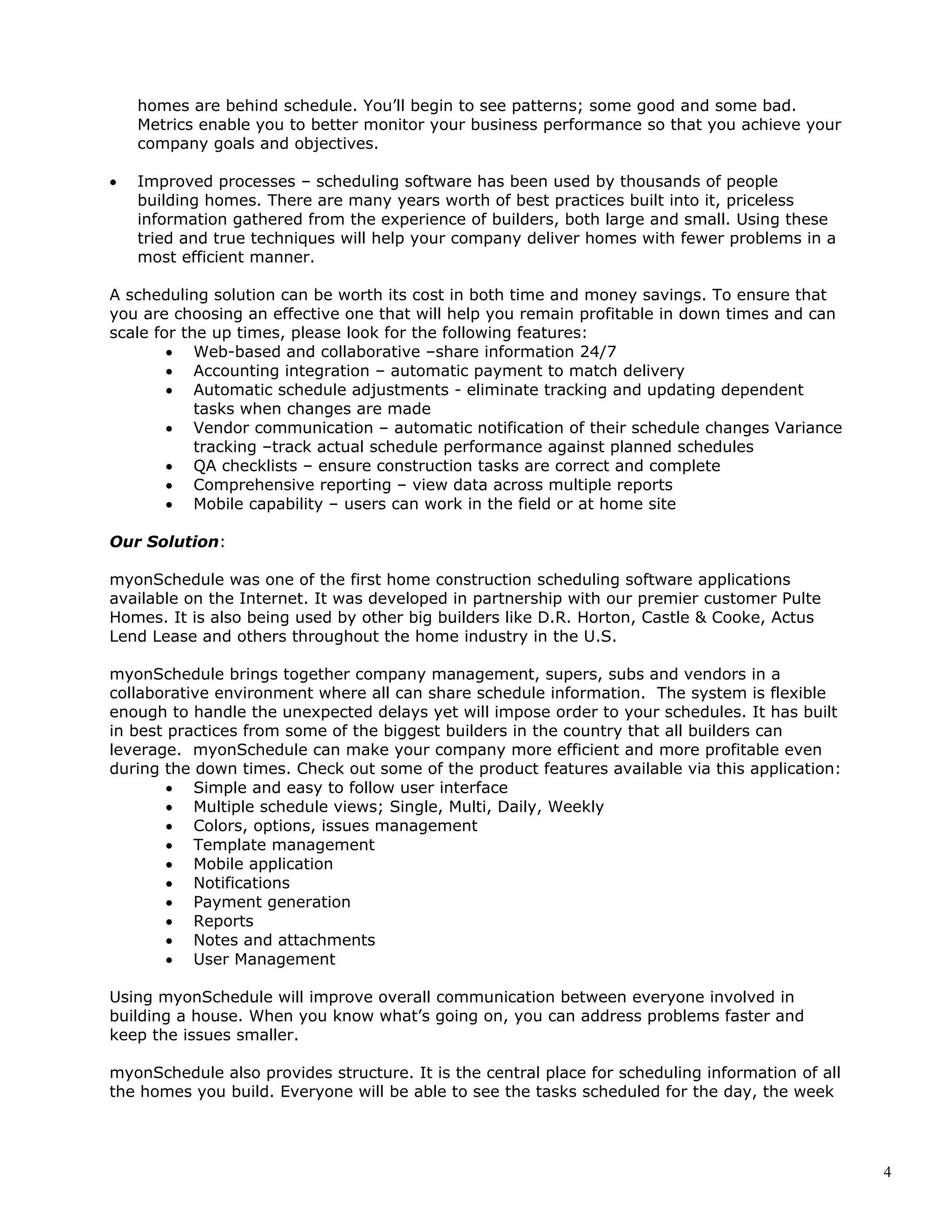 4
homes are behind schedule. You’ll begin to see patterns; some good and some bad.
Metrics enable you to better monitor your business performance so that you achieve your
company goals and objectives.
• Improved processes – scheduling software has been used by thousands of people
building homes. There are many years worth of best practices built into it, priceless
information gathered from the experience of builders, both large and small. Using these
tried and true techniques will help your company deliver homes with fewer problems in a
most efficient manner.
A scheduling solution can be worth its cost in both time and money savings. To ensure that
you are choosing an effective one that will help you remain profitable in down times and can
scale for the up times, please look for the following features:
• Web-based and collaborative –share information 24/7
• Accounting integration – automatic payment to match delivery
• Automatic schedule adjustments - eliminate tracking and updating dependent
tasks when changes are made
• Vendor communication – automatic notification of their schedule changes Variance
tracking –track actual schedule performance against planned schedules
• QA checklists – ensure construction tasks are correct and complete
• Comprehensive reporting – view data across multiple reports
• Mobile capability – users can work in the field or at home site
Our Solution:
myonSchedule was one of the first home construction scheduling software applications
available on the Internet. It was developed in partnership with our premier customer Pulte
Homes. It is also being used by other big builders like D.R. Horton, Castle & Cooke, Actus
Lend Lease and others throughout the home industry in the U.S.
myonSchedule brings together company management, supers, subs and vendors in a
collaborative environment where all can share schedule information. The system is flexible
enough to handle the unexpected delays yet will impose order to your schedules. It has built
in best practices from some of the biggest builders in the country that all builders can
leverage. myonSchedule can make your company more efficient and more profitable even
during the down times. Check out some of the product features available via this application:
• Simple and easy to follow user interface
• Multiple schedule views; Single, Multi, Daily, Weekly
• Colors, options, issues management
• Template management
• Mobile application
• Notifications
• Payment generation
• Reports
• Notes and attachments
• User Management
Using myonSchedule will improve overall communication between everyone involved in
building a house. When you know what’s going on, you can address problems faster and
keep the issues smaller.
myonSchedule also provides structure. It is the central place for scheduling information of all
the homes you build. Everyone will be able to see the tasks scheduled for the day, the week
 