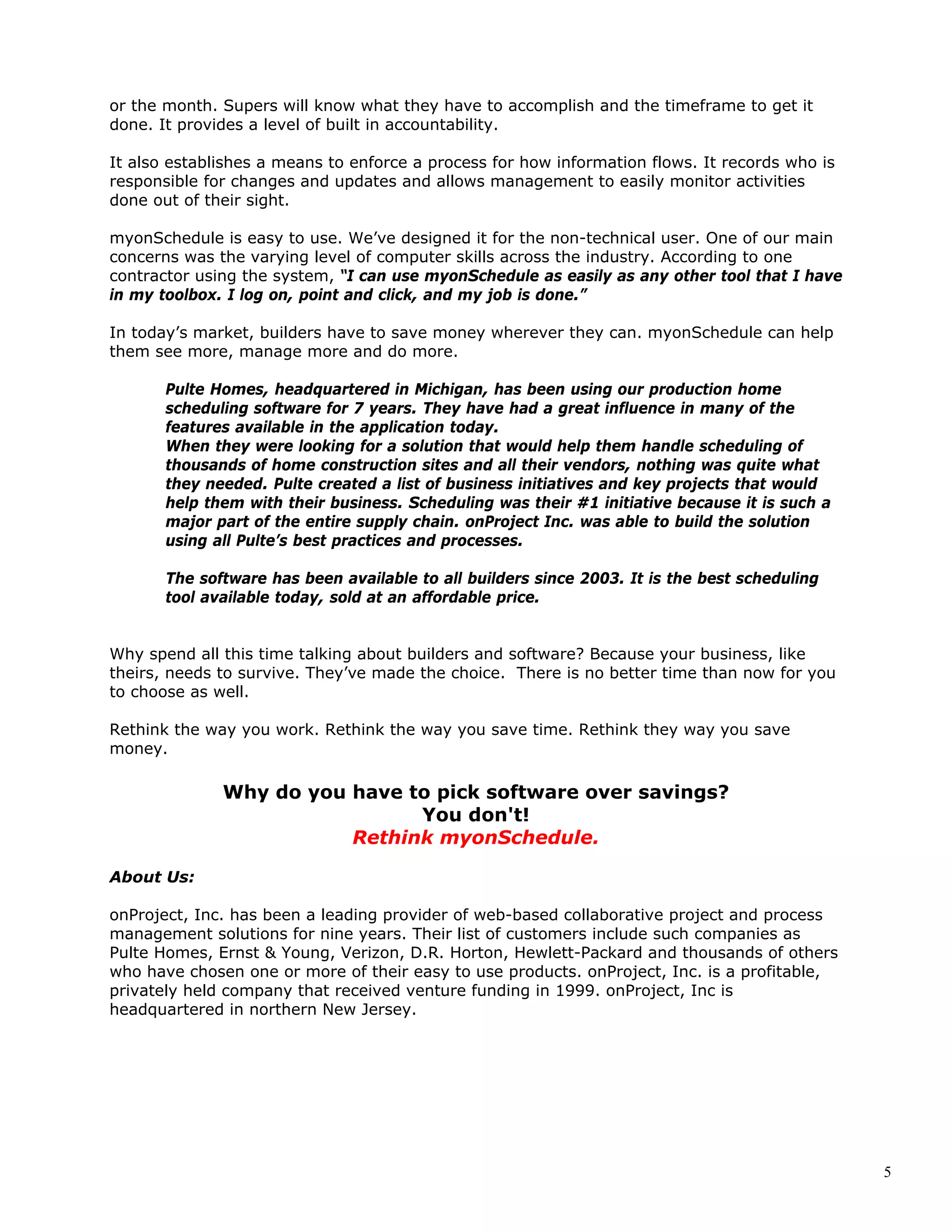 5
or the month. Supers will know what they have to accomplish and the timeframe to get it
done. It provides a level of built in accountability.
It also establishes a means to enforce a process for how information flows. It records who is
responsible for changes and updates and allows management to easily monitor activities
done out of their sight.
myonSchedule is easy to use. We’ve designed it for the non-technical user. One of our main
concerns was the varying level of computer skills across the industry. According to one
contractor using the system, “I can use myonSchedule as easily as any other tool that I have
in my toolbox. I log on, point and click, and my job is done.”
In today’s market, builders have to save money wherever they can. myonSchedule can help
them see more, manage more and do more.
Pulte Homes, headquartered in Michigan, has been using our production home
scheduling software for 7 years. They have had a great influence in many of the
features available in the application today.
When they were looking for a solution that would help them handle scheduling of
thousands of home construction sites and all their vendors, nothing was quite what
they needed. Pulte created a list of business initiatives and key projects that would
help them with their business. Scheduling was their #1 initiative because it is such a
major part of the entire supply chain. onProject Inc. was able to build the solution
using all Pulte’s best practices and processes.
The software has been available to all builders since 2003. It is the best scheduling
tool available today, sold at an affordable price.
Why spend all this time talking about builders and software? Because your business, like
theirs, needs to survive. They’ve made the choice. There is no better time than now for you
to choose as well.
Rethink the way you work. Rethink the way you save time. Rethink they way you save
money.
Why do you have to pick software over savings?
You don't!
Rethink myonSchedule.
About Us:
onProject, Inc. has been a leading provider of web-based collaborative project and process
management solutions for nine years. Their list of customers include such companies as
Pulte Homes, Ernst & Young, Verizon, D.R. Horton, Hewlett-Packard and thousands of others
who have chosen one or more of their easy to use products. onProject, Inc. is a profitable,
privately held company that received venture funding in 1999. onProject, Inc is
headquartered in northern New Jersey.
 
