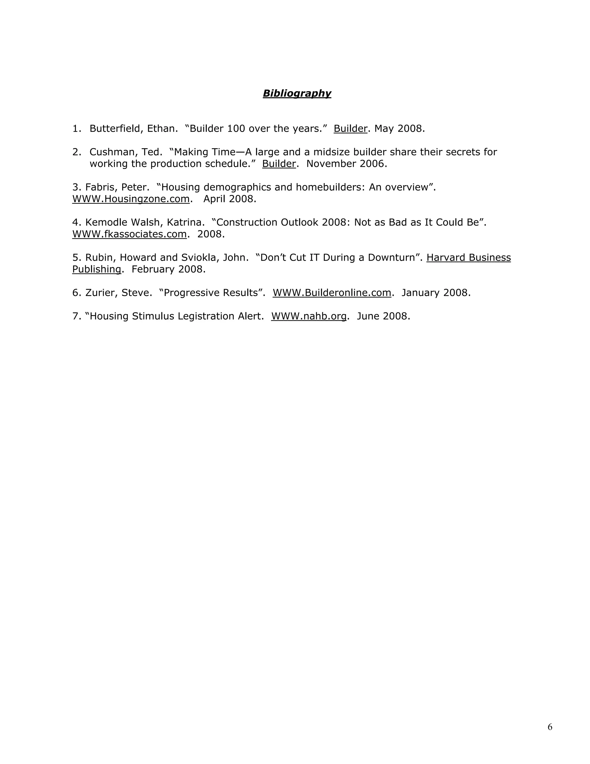 6
Bibliography
1. Butterfield, Ethan. “Builder 100 over the years.” Builder. May 2008.
2. Cushman, Ted. “Making Time—A large and a midsize builder share their secrets for
working the production schedule.” Builder. November 2006.
3. Fabris, Peter. “Housing demographics and homebuilders: An overview”.
WWW.Housingzone.com. April 2008.
4. Kemodle Walsh, Katrina. “Construction Outlook 2008: Not as Bad as It Could Be”.
WWW.fkassociates.com. 2008.
5. Rubin, Howard and Sviokla, John. “Don’t Cut IT During a Downturn”. Harvard Business
Publishing. February 2008.
6. Zurier, Steve. “Progressive Results”. WWW.Builderonline.com. January 2008.
7. “Housing Stimulus Legistration Alert. WWW.nahb.org. June 2008.
 