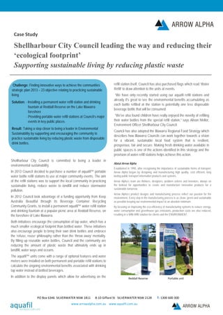 Case Study
Shellharbour City Council leading the way and reducing their
‘ecological footprint’
Supporting sustainable living by reducing plastic waste
Shellharbour City Council is committed to being a leader in
environmental sustainability.
In 2013 Council decided to purchase a number of aquafil™ portable
water bottle refill stations to use at major community events. The aim
of the refill stations was to support the local community in practicing
sustainable living, reduce waste to landfill and reduce stormwater
pollution.
In 2012 Council took advantage of a funding opportunity from Keep
Australia Beautiful through its Beverage Container Recycling
Community Grants, to install a permanent aquafil™ water refill station
and drinking fountain at a popular picnic area at Reddall Reserve, on
the foreshore of Lake Illawarra.
Both initiatives encourage the consumption of tap water, which has a
much smaller ecological footprint than bottled water. These initiatives
also encourage people to bring their own drink bottles and embrace
the ‘refuse, reuse’ philosophy rather than the ‘throw away’ mentality.
By filling up reusable water bottles, Council and the community are
reducing the amount of plastic waste that ultimately ends up in
landfill, water ways and oceans.
The aquafil™ units come with a range of optional features and water
meters were installed on both permanent and portable refill stations to
calculate the ongoing environmental benefits associated with drinking
tap water instead of bottled beverages.
In addition to the display panels which allow for advertising on the
refill station itself, Council has also purchased flags which read ‘Water
Refill’ to draw attention to the units at events.
“We have only recently started using our aquafil refill stations and
already it's great to see the environmental benefits accumulating as
each bottle refilled at the station is potentially one less disposable
beverage bottle that will be consumed.
“We've also found children have really enjoyed the novelty of refilling
their water bottles from the special refill station,” says Alison Mellor,
Environment Officer Shellharbour City Council.
Council has also adopted the Illawarra Regional Food Strategy which
describes how Illawarra Councils can work together towards a vision
for a vibrant, sustainable local food system that is resilient,
prosperous, fair and secure. Making fresh drinking water available in
public spaces is one of the actions identified in this strategy and the
provision of water refill stations helps achieve this action.
About Arrow Alpha
Established in 1990, after recognising the importance of sustainable forms of transport,
Arrow Alpha began by designing and manufacturing high quality, cost efficient, long
lasting public transport information products and systems.
Arrow Alpha’s team are thinkers, designers, problem solvers and inventors, always on
the lookout for opportunities to create and manufacture innovative products for a
sustainable tomorrow.
Arrow Alpha’s product designs and manufacturing process reflect our passion for the
environment. Every step in the manufacturing process is as clean, green and sustainable
as possible keeping our environmental impact to an absolute minimum.
By focusing on improving the eco-efficiency of manufacturing systems to reduce energy,
water consumption and greenhouse gas emissions, production costs are also reduced,
resulting in a WIN-WIN solution for clients and the ENVIRONMENT.
Reddall Reserve Portable unit
PO Box 6346 SILVERWATER NSW 1811 8-10 Giffard St SILVERWATER NSW 2128 T: 1300 600 300
www.arrowalpha.com.au www.aquafil.com.au
Challenge: Finding innovative ways to achieve the communities
strategic plan 2013 – 23 objective relating to practicing sustainable
living.
Solution: - Installing a permanent water refill station and drinking
fountain at Reddall Reserve on the Lake Illawarra
foreshore
- Providing portable water refill stations at Council’s major
events in key public places.
Result: Taking a step closer to being a leader in Environmental
Sustainability by supporting and encouraging the community to
practice sustainable living by reducing plastic waste from disposable
drink bottles.
 