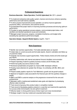 EXECUTIVE OPERATIONS MANAGEMENT, Tech Mahindra Limited-Hyd P a g e | 2
Professional Experience
Business Associate - Sales Operation, Tech M, Hyderabad, Mar 2011– present
> To implement enterprise-wide quality system, improve cost structure, enhance operating
performance and build training capability.
> To drive process improvements across operation, as well as improve application
processing, billing, commissions, and customer service.
> Orchestrated three project teams in improving business processes and ensuring optimum
performance.
> Provided on going operational process analysis, communicated project status, and
identified and resolved operational issues and constraints.
> Managed project resources, progress, completion timeframes, and budget while
exceeding key operational performance targets
Operation Analyst, Zeppelin Mobile System, Aug’09 – Feb‘11
Work Experience
> Identify new business opportunities. Formulate extended plans as required
> Collect data on current accounts and formulate reports. Assist in solicitation and follow-up
of customers needs
> Originate new business support opportunities. Follow industry trends and write cluster ppt
and reports
> Develop relationships with internal and external forces to facilitate communication
> Prepare Operating model for quarterly business reviews and Bi-Weekly calls
> Performed quality assurance checks on data
> Reviewed spreadsheets and graphs by means of IMS developed software
> Pending dues/collections for greater than 90 days. Co-ordinating with IBU, IBG’s and
sales folks
> Prepare weekly pipeline reports for Tech Mahindra’s growth and de-growth analysis
> Allotment of targets to sales associate for the financial year with the quarterly changes in
targets
> NBD’s and EBD’s customer analysis on the progressive movement for the wins and
achievements
> Motivated staff to meet/exceed established sales goals and objectives by developing
effective sales incentives
> Track record of growing inline product sales in competitive markets
> Track record of developing pipeline products in a way that can maximize the opportunity
for success while minimizing the risk and upfront investment
> Effective leader in driving performance of direct report and cross-functional team
> Strategic insight in how key market and corporate factors shape
 