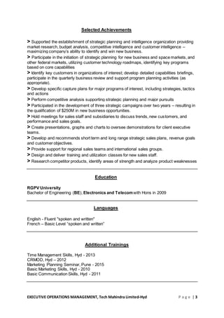 EXECUTIVE OPERATIONS MANAGEMENT, Tech Mahindra Limited-Hyd P a g e | 3
Selected Achievements
> Supported the establishment of strategic planning and intelligence organization providing
market research, budget analysis, competitive intelligence and customer intelligence –
maximizing company’s ability to identify and win new business.
> Participate in the initiation of strategic planning for new business and space markets, and
other federal markets, utilizing customer technology roadmaps, identifying key programs
based on core capabilities
> Identify key customers in organizations of interest; develop detailed capabilities briefings,
participate in the quarterly business review and support program planning activities (as
appropriate).
> Develop specific capture plans for major programs of interest, including strategies, tactics
and actions
> Perform competitive analysis supporting strategic planning and major pursuits
> Participated in the development of three strategic campaigns over two years – resulting in
the qualification of $250M in new business opportunities.
> Hold meetings for sales staff and subsidiaries to discuss trends, new customers, and
performance and sales goals.
> Create presentations, graphs and charts to oversee demonstrations for client executive
teams.
> Develop and recommends short term and long range strategic sales plans, revenue goals
and customer objectives.
> Provide support for regional sales teams and international sales groups.
> Design and deliver training and utilization classes for new sales staff.
> Research competitor products, identify areas of strength and analyze product weaknesses
Education
RGPV University
Bachelor of Engineering (BE), Electronics and Telecomwith Hons in 2009
Languages
English - Fluent "spoken and written"
French – Basic Level “spoken and written”
Additional Trainings
Time Management Skills, Hyd - 2013
CRMOD, Hyd – 2012
Marketing Planning Seminar, Pune - 2015
Basic Marketing Skills, Hyd - 2010
Basic Communication Skills, Hyd - 2011
 