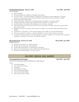 Rodney Bohanan ~ 816-589-4378 ~ jameswilder1980@yahoo.com
No Boundaries Interiors - Raytown, MO June 2005 - April 2012
Owner/Proprietor
 Lead by example
 Provided painting, tile installation and specialty finish services
 Customer service – Constantly interacted with clientele for feedback and made suggestions to complete
projects in a timely manner at the lowest possible price which retained customers and lead to referrals
 Provide high quality craftsmanship
 Maintained company vehicle fleet by performing routine maintenance on company vehicles
 Company advertising and accounting using Adobe Photoshop CS 5 for company flyers
 Trained employees the specialty finish techniques on wood surfaces and walls
 Promoted a positive team work environment for timely completion of projects with step-by-step procedures
and a can-do attitude
 Recognized by previous employers and customers for excellent communication skills and problem solving
aptitude
 Functioned as a team player, as well as demonstrating a proven ability to work well independently.
 Promoted a productive work pace as a Business Proprietor to ensure timely completion of projects
 Ensured that training employees of modern techniques of company specialties was complete to give employees
confidence in all aspects of the services the company provided
The Larkin Group - Kansas City, MO March 2002 - June 2005
Drafting Technician
 Reviewed and produced civil engineering plans
 Worked with a positive team oriented attitude
 Communicated with clientele to maintain project parameters
 Basic Level Troubleshooting of various office Laser and Inkjet Printers
 Worked with shared privileges on an office network
MILITARY SERVICE AND AWARDS
U.S. Armed Forces: U.S. Army April 1990 – April 1998
63E M1A1 Tank Systems Mechanic/M88 Recovery Vehicle Operator
Awards:
 Honorable Discharge
 Army Achievement Award
 AIT Medal
 National Defense Medal
 Army Commendation Medal
 Army Good Conduct Medal
 Army Overseas Service Medal
 