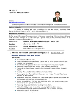 IRSHAD
Mobile No: +971556732612
Email ids:
irshad.ntr@gmail.com
Seeking assignments in Accounts / Any Suitable Post with a growth oriented Organization
Career Objective
“To locate a position that can advantageously use the abilities, knowledge and
background that I have to offer”- is my ultimate objective.
Experience Summary
I offer around 5+ years of rich experience in Hardcore Accounting, Administrative and Sales
with particular strength in Quality concepts. Quickly resolve the problems/conflicts in a
diplomatic and professional manner.
Organization : Abdulla Al Suwaidi General Trading, Dubai, UAE.
Duration : September 2013 – Till
Organization : Three Star Bottles, INDIA
Duration : December 2010 – August 2013.
 Abdulla Al Suwaidi General Trading (Dubai) October 2013 – Till
Assistant Accountant and Store Keeper
Job Profile:
General Ledger Maintenance.
Daily Cash Handling and Preparing cheque and all other banking transactions.
Handling the Petty Cash.
Coordinate with operation team and preparing inventories/stock reports.
Preparing Sales invoices and issuing credit note for sales return.
Preparing Purchase, Sales, Payables, Receivables Entries and Daily Summary
Report.
Handling Accounts Payables and Accounts Receivables
Preparing Banking Reconciliation Statement and various Financial Reports as
required by Management.
Receivables follow-up: sending SOA & Age-wise Analysis report to Customer as
per due date and arranging cheque collection.
Vendor reconciliation: Verifying Bills, Purchase Order and preparing payments
for vendor as per agreed credit terms.
Preparing cheques and all other banking transactions.
Follow the right process in receiving and paying transactions (assure
documented along with signed vouchers from the authorized persons).
Resolve accounting discrepancies.
 