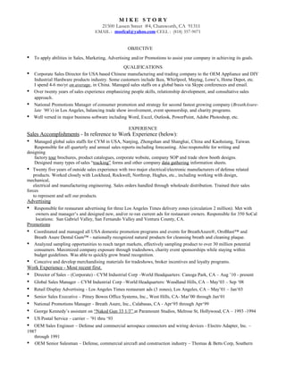 M I K E S T O R Y
21500 Lassen Street #4, Chatsworth, CA 91311
EMAIL : msofcal@yahoo.com CELL : (818) 357-9071
OBJECTIVE
• To apply abilities in Sales, Marketing, Advertising and/or Promotions to assist your company in achieving its goals.
QUALIFICATIONS
• Corporate Sales Director for USA based Chinese manufacturing and trading company to the OEM Appliance and DIY
Industrial Hardware products industry. Some customers include Ikea, Whirlpool, Maytag, Lowe’s, Home Depot, etc.
I spend 4-6 mo/yr on average, in China. Managed sales staffs on a global basis via Skype conferences and email.
• Over twenty years of sales experience emphasizing people skills, relationship development, and consultative sales
approach.
• National Promotions Manager of consumer promotion and strategy for second fastest growing company (BreathAsure-
late ‘90’s) in Los Angeles, balancing trade show involvement, event sponsorship, and charity programs.
• Well versed in major business software including Word, Excel, Outlook, PowerPoint, Adobe Photoshop, etc.
EXPERIENCE
Sales Accomplishments - In reference to Work Experience (below):
• Managed global sales staffs for CYM in USA, Nanjing, Zhongshan and Shanghai, China and Kaohsiung, Taiwan.
Responsible for all quarterly and annual sales reports including forecasting. Also responsible for writing and
designing
factory tour brochures, product catalogues, corporate website, company SOP and trade show booth designs.
Designed many types of sales “tracking” forms and other company data gathering information sheets.
• Twenty five years of outside sales experience with two major electrical/electronic manufacturers of defense related
products. Worked closely with Lockheed, Rockwell, Northrop, Hughes, etc., including working with design,
mechanical,
electrical and manufacturing engineering. Sales orders handled through wholesale distribution. Trained their sales
forces
to represent and sell our products.
Advertising
• Responsible for restaurant advertising for three Los Angeles Times delivery zones (circulation 2 million). Met with
owners and manager’s and designed new, and/or re-ran current ads for restaurant owners. Responsible for 350 SoCal
locations: San Gabriel Valley, San Fernando Valley and Ventura County, CA.
Promotions
• Coordinated and managed all USA domestic promotion programs and events for BreathAsure®, OroBlast™ and
Breath Asure Dental Gum™ - nationally recognized natural products for cleansing breath and cleaning plaque.
• Analyzed sampling opportunities to reach target markets, effectively sampling product to over 30 million potential
consumers. Maximized company exposure through tradeshows, charity event sponsorships while staying within
budget guidelines. Was able to quickly grow brand recognition.
• Conceive and develop merchandising materials for tradeshows, broker incentives and loyalty programs.
Work Experience - Most recent first.
• Director of Sales – (Corporate) - CYM Industrial Corp –World Headquarters: Canoga Park, CA – Aug ’10 - present
• Global Sales Manager – CYM Industrial Corp –World Headquarters: Woodland Hills, CA – May’03 – Sep ‘08
• Retail Display Advertising - Los Angeles Times restaurant ads (3 zones), Los Angeles, CA – May’01 – Jan‘03
• Senior Sales Executive – Pitney Bowes Office Systems, Inc., West Hills, CA- Mar’00 through Jan‘01
• National Promotions Manager - Breath Asure, Inc., Calabasas, CA - Apr‘95 through Apr‘99
• George Kennedy’s assistant on “Naked Gun 33 1/3” at Paramount Studios, Melrose St, Hollywood, CA – 1993 -1994
• US Postal Service – carrier – ’91 thru ‘93
• OEM Sales Engineer – Defense and commercial aerospace connectors and wiring devices - Electro Adapter, Inc. –
1987
through 1991
• OEM Senior Salesman – Defense, commercial aircraft and construction industry – Thomas & Betts Corp, Southern
 