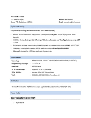 Poorani Ganesan
19,Omsakthi Nagar, Mobile: 9840394680
Kondur PO, Cuddalore – 607006 Email: poorani_gs@yahoo.co.in
Experience Summary
Cognizant Technology Solutions India Pvt. Ltd (2009 Onwards)
• Proven Technical Expertise in Application Development for 5 years in core IT (3 years in Retail
Domain)
• Skillful in Design, Coding and Unit Testing of Windows, Console and Web Applications using .NET
2.0/3.5
• Expertise in package creation using SSIS 2005/2008 and reports creation using SSRS 2005/2008R2
• Significant experience in creation of Web Applications using SharePoint MOSS 2007
• Microsoft Certified for .NET Web Application Development
Technical Skills
Technology : .NET Framework, ASP.NET, ADO.NET, Microsoft SharePoint (MOSS 2007)
Programming Languages : C, C++,C#.NET
Databases : MS SQL Server
Scripting Languages : JavaScript, HTML, JQuery, Ajax
Other Utilities : Microsoft Office 2007, Microsoft Visio
Tools : SSIS 2005, SSRS 2005/2008, Active Batch V9
Microsoft Certified for .NET Framework 2.0 Application Development Foundation (70-536)
Project Profile
KEY PROJECTS UNDERTAKEN
 Cycle Count
Certifications
 