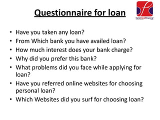 Questionnaire for loan
• Have you taken any loan?
• From Which bank you have availed loan?
• How much interest does your bank charge?
• Why did you prefer this bank?
• What problems did you face while applying for
loan?
• Have you referred online websites for choosing
personal loan?
• Which Websites did you surf for choosing loan?
 