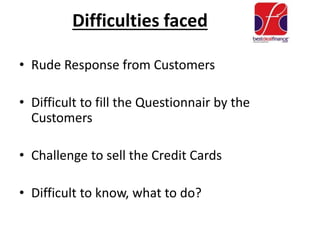 Difficulties faced
• Rude Response from Customers
• Difficult to fill the Questionnair by the
Customers
• Challenge to sell the Credit Cards
• Difficult to know, what to do?
 