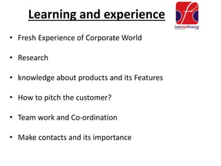 Learning and experience
• Fresh Experience of Corporate World
• Research
• knowledge about products and its Features
• How to pitch the customer?
• Team work and Co-ordination
• Make contacts and its importance
 