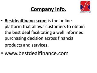 Company info.
• Bestdealfinance.com is the online
platform that allows customers to obtain
the best deal facilitating a well informed
purchasing decision across financial
products and services.
• www.bestdealfinance.com
 