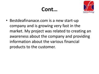 Cont…
• Bestdeafinanace.com is a new start-up
company and is growing very fast in the
market. My project was related to creating an
awareness about the company and providing
information about the various financial
products to the customer.
 