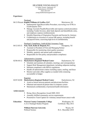 HEATHER YOUNG-HALEY
31 Arthur Terrace, Apartment A3
Hackettstown, NJ 07840
(862) 268-4767
young.heathermarie@gmail.com
Experience:
Paralegal
06/15-Present Kaplan Williams & Graffeo, LLC Morristown, NJ
 Implemented Aged Receivables Procedure, recovering over $75K in
Fourth Quarter 2015
 Manage Accounts Payable/Receivable and expense-control procedures
including Vendor Invoices, daily bank deposits and QuickBooks entry,
and employee expense reimbursements
 Monthly Reporting of Origination Payments and Income by Attorney
 Collaboration in execution of various HR aspects, including benefit
and payroll forms, exercising high level of confidentiality
Paralegal, Compliance, Audit & Risk Assurance Team
04/12-05/15 Fein, Such, Kahn & Shepard, P.C. Parsippany, NJ
 Assistant to President of Firm and Managing Partner
 Responsible for monitoring client quality assurance
 Monthly, quarterly and annual audit compliance
 Responsible for firm policy and procedures compliance
Administrative Assistant
02/08-04/12 Hackettstown Regional Medical Center Hackettstown, NJ
 Schedule and maintain all calendars, meetings, and correspondence
 Support Risk Management department, including subpoena tracking
 Maintain compliance with HIPAA regulations
 Handle all administrative duties including copies, mailing, and faxes
 Monitor and order office supplies as needed while remaining
accountable to budget
Registrar
02/07-02/08 Hackettstown Regional Medical Center Hackettstown, NJ
 Acted as liaison between patients and physicians/facilities
 Obtained and entered all patient data in computer system
 Maintained confidentiality of protected health information
Achievements:
 Rising Above Recognition Award 2009, 2010
 Annually fulfilled community service requirements
 Promoted to Team Captain for voluntary annual breast cancer walk
Education: Warren County Community College Washington, NJ
A.A.S. Paralegal Studies Program Certificate: May 2012
William Paterson University Wayne, NJ
Political Science B.A.: December 2018
 