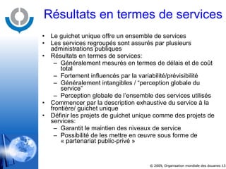 Résultats en termes de services Le guichet unique offre un ensemble de services Les services regroupés sont assurés par plusieurs administrations publiques Résultats en termes de services: Généralement mesurés en termes de délais et de coût total Fortement influencés par la variabilité/prévisibilité Généralement intangibles / “perception globale du service”  Perception globale de l’ensemble des services utilisés  Commencer par la description exhaustive du service à la frontière/ guichet unique Définir les projets de guichet unique comme des projets de services: Garantit le maintien des niveaux de service Possibilité de les mettre en œuvre sous forme de « partenariat public-privé » 