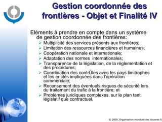 Eléments à prendre en compte dans un système de gestion coordonnée des frontières: Multiplicité des services présents aux frontières; Limitation des ressources financières et humaines; Coopération nationale et internationale; Adaptation des normes  internationales; Transparence de la législation, de la réglementation et des procédures; Coordination des contrôles avec les pays limitrophes et les entités impliquées dans l’opération commerciale; Recensement des éventuels risques de sécurité lors du traitement du trafic à la frontière; et Problèmes juridiques complexes, sur le plan tant législatif que contractuel. Gestion coordonnée des frontières - Objet et Finalité IV 
