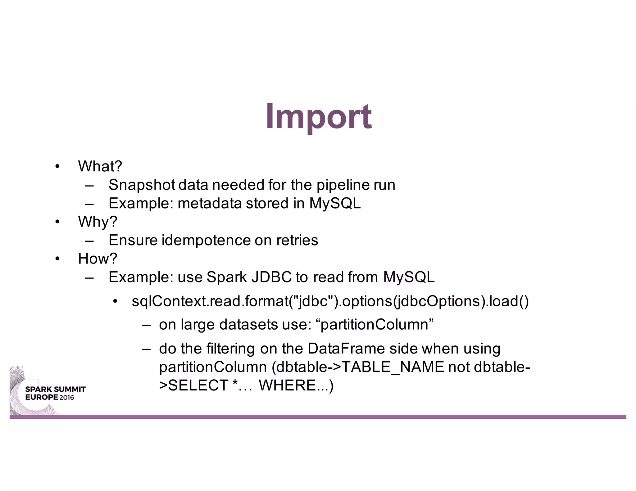 Import
• What?
– Snapshot data needed for the pipeline run
– Example: metadata stored in MySQL
• Why?
– Ensure idempotence on retries
• How?
– Example: use Spark JDBC to read from MySQL
• sqlContext.read.format("jdbc").options(jdbcOptions).load()
– on large datasets use: “partitionColumn”
– do the filtering on the DataFrame side when using
partitionColumn (dbtable->TABLE_NAME not dbtable-
>SELECT *… WHERE...)
 