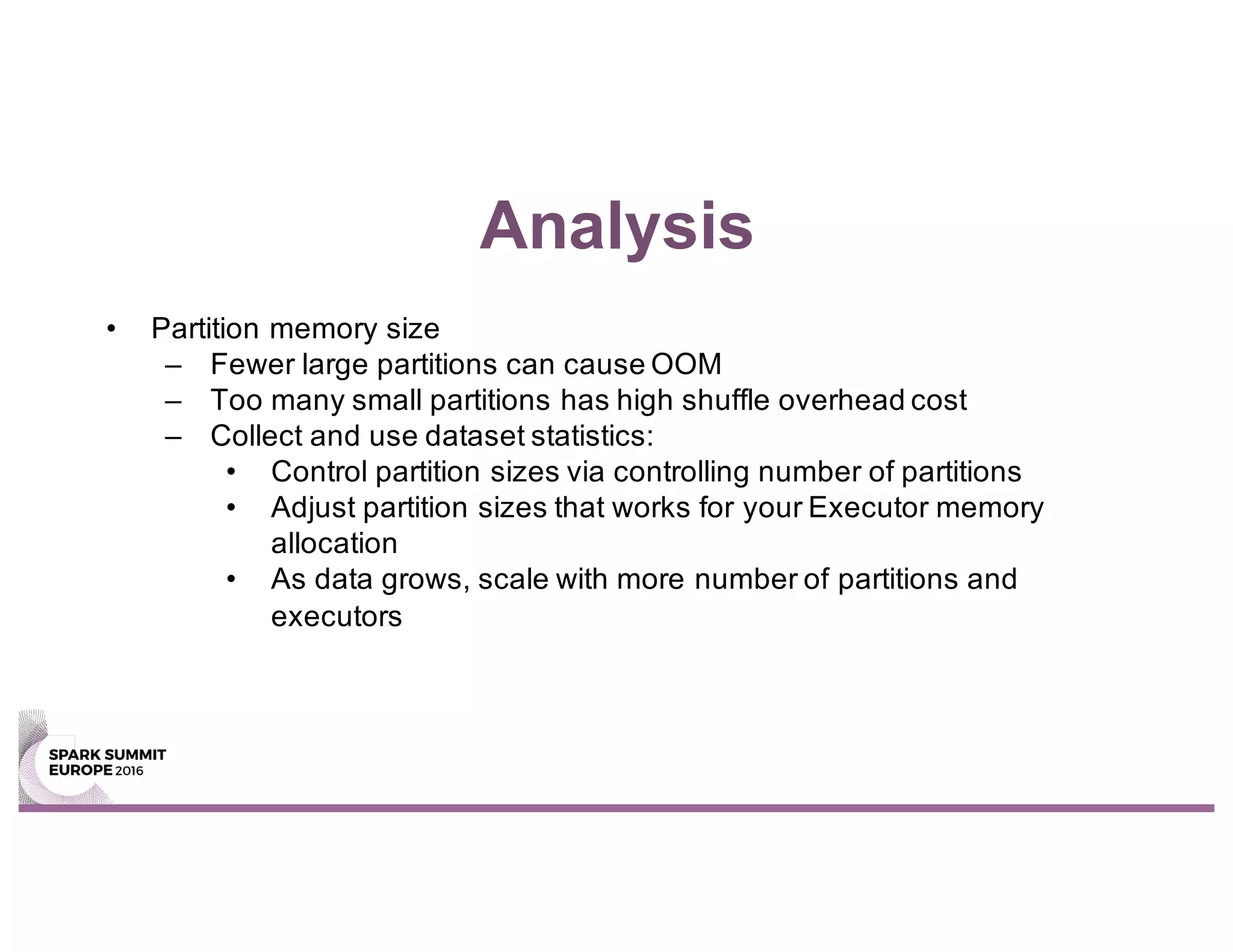 Analysis
• Partition memory size
– Fewer large partitions can cause OOM
– Too many small partitions has high shuffle overhead cost
– Collect and use dataset statistics:
• Control partition sizes via controlling number of partitions
• Adjust partition sizes that works for your Executor memory
allocation
• As data grows, scale with more number of partitions and
executors
 