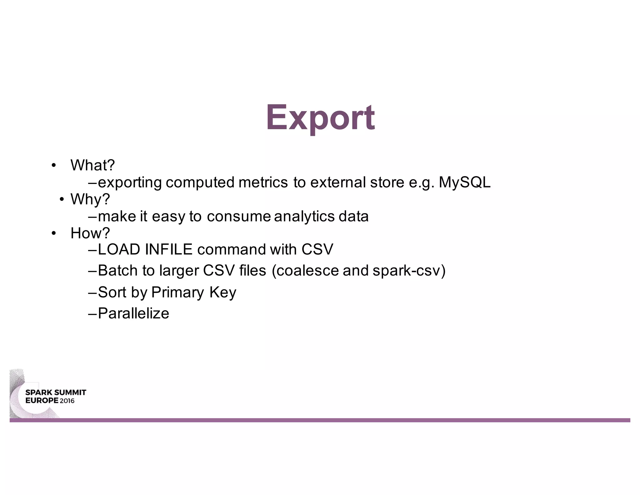 Export
• What?
–exporting computed metrics to external store e.g. MySQL
• Why?
–make it easy to consume analytics data
• How?
–LOAD INFILE command with CSV
–Batch to larger CSV files (coalesce and spark-csv)
–Sort by Primary Key
–Parallelize
 