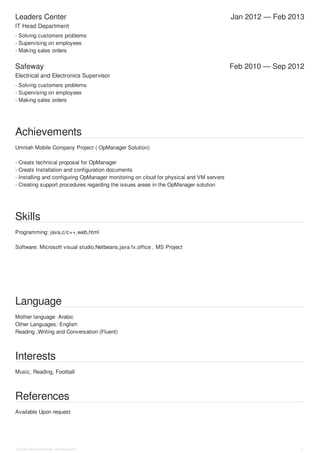 Leaders Center Jan 2012 — Feb 2013
Safeway Feb 2010 — Sep 2012
IT Head Department
- Solving customers problems
- Supervising on employees
- Making sales orders
Electrical and Electronics Supervisor
- Solving customers problems
- Supervising on employees
- Making sales orders
Achievements
Umniah Mobile Company Project ( OpManager Solution):
- Creats technical proposal for OpManager
- Creats Installation and configuration documents
- Installing and configuring OpManager monitoring on cloud for physical and VM servers
- Creating support procedures regarding the issues areas in the OpManager solution
Skills
Programming: java,c/c++,web,html
Software: Microsoft visual studio,Netbeans,java fx,office , MS Project
Language
Mother language: Arabic
Other Languages: English
Reading ,Writing and Conversation (Fluent)
Interests
Music, Reading, Football
References
Available Upon request
Omar Mohammad Abudayeh 3
 