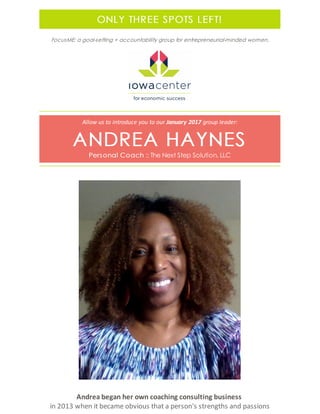 ONLY THREE SPOTS LEFT!
FocusME: a goal-setting + accountability group for entrepreneurial-minded women.
Allow us to introduce you to our January 2017 group leader:
ANDREA HAYNES
Personal Coach :: The Next Step Solution, LLC
Andrea began her own coaching consulting business
in 2013 when it became obvious that a person's strengths and passions
 