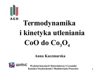 1
Anna Kaczmarska
Wydział Inżynierii Materiałowej i Ceramiki
Katedra Fizykochemii i Modelowania Procesów
Termodynamika
i kinetyka utleniania
CoO do Co3O4
 