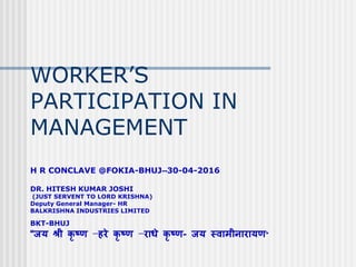WORKER’S
PARTICIPATION IN
MANAGEMENT
H R CONCLAVE @FOKIA-BHUJ--30-04-2016
DR. HITESH KUMAR JOSHI
(JUST SERVENT TO LORD KRISHNA)
Deputy General Manager- HR
BALKRISHNA INDUSTRIES LIMITED
BKT-BHUJ
“जय श्री कृ ष्ण –हरे कृ ष्ण –राधे कृ ष्ण- जय स्वामीनारायण”
 