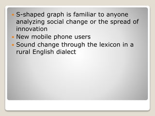  S-shaped graph is familiar to anyone
analyzing social change or the spread of
innovation
 New mobile phone users
 Sound change through the lexicon in a
rural English dialect
 