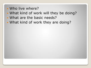  Who live where?
 What kind of work will they be doing?
 What are the basic needs?
 What kind of work they are doing?
 