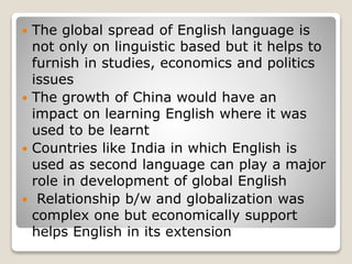  The global spread of English language is
not only on linguistic based but it helps to
furnish in studies, economics and politics
issues
 The growth of China would have an
impact on learning English where it was
used to be learnt
 Countries like India in which English is
used as second language can play a major
role in development of global English
 Relationship b/w and globalization was
complex one but economically support
helps English in its extension
 