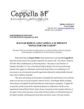 MEDIA CONTACT
Corty Fengler
650.345.1451 | cfengler@cappellasf.org
650.867.7812 | cell phone .
FOR IMMEDIATE RELEASE:
SAN FRANCISCO, September 28, 2015
RAGNAR BOHLIN AND CAPPELLA SF PRESENT
"SONGS FOR THE EARTH”
November 7th Concert Celebrates10th Anniversary of Food & Water Watch in Program
Featuring Music and Reflections on the Protection of Nature
Noted choral director Ragnar Bohlin and his professional vocal ensemble Cappella SF
open their second season with a program inspired by the natural world. The concert, "Songs for
the Earth: Music and Reflections on Protecting Nature,” takes place in San Francisco on
Saturday, November 7 at 7 p.m. in the Mission Dolores Basilica. The 24-voice professional
chamber choir appears in collaboration with Food & Water Watch, now celebrating its 10th
anniversary as an environmental non-profit organization dedicated to making healthy food and
clean water available to all people.
“The music and readings on this program contemplate the natural beauty of our earth and
probe us to ask what we can do to preserve what we all love,” notes Ragnar Bohlin, founding
artistic director of Cappella SF and Chorus Director of San Francisco Symphony. “Cappella SF
is especially excited to present this important production in collaboration with the service
organization Food and Water Watch. And as always, I am proud to lead a singular collection of
the region’s finest choral musicians, whose talent and focus enable us to offer performances of
the highest standard, combining professional sheen and artistic nuance with sheer dramatic
 