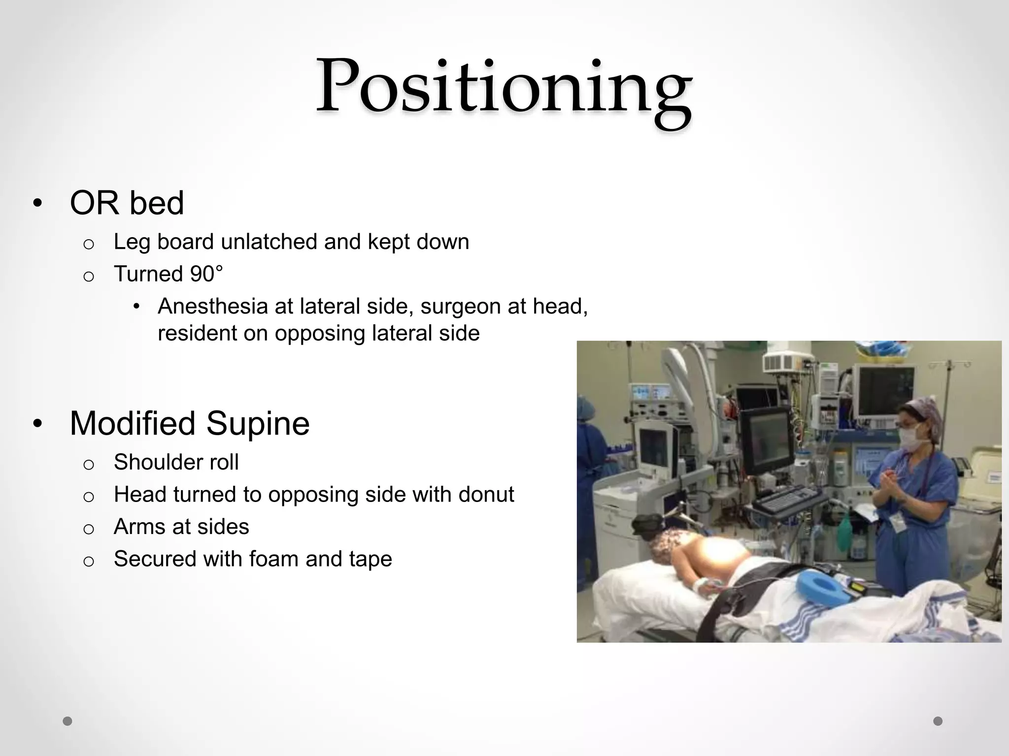 Positioning
• OR bed
o Leg board unlatched and kept down
o Turned 90°
• Anesthesia at lateral side, surgeon at head,
resident on opposing lateral side
• Modified Supine
o Shoulder roll
o Head turned to opposing side with donut
o Arms at sides
o Secured with foam and tape
 
