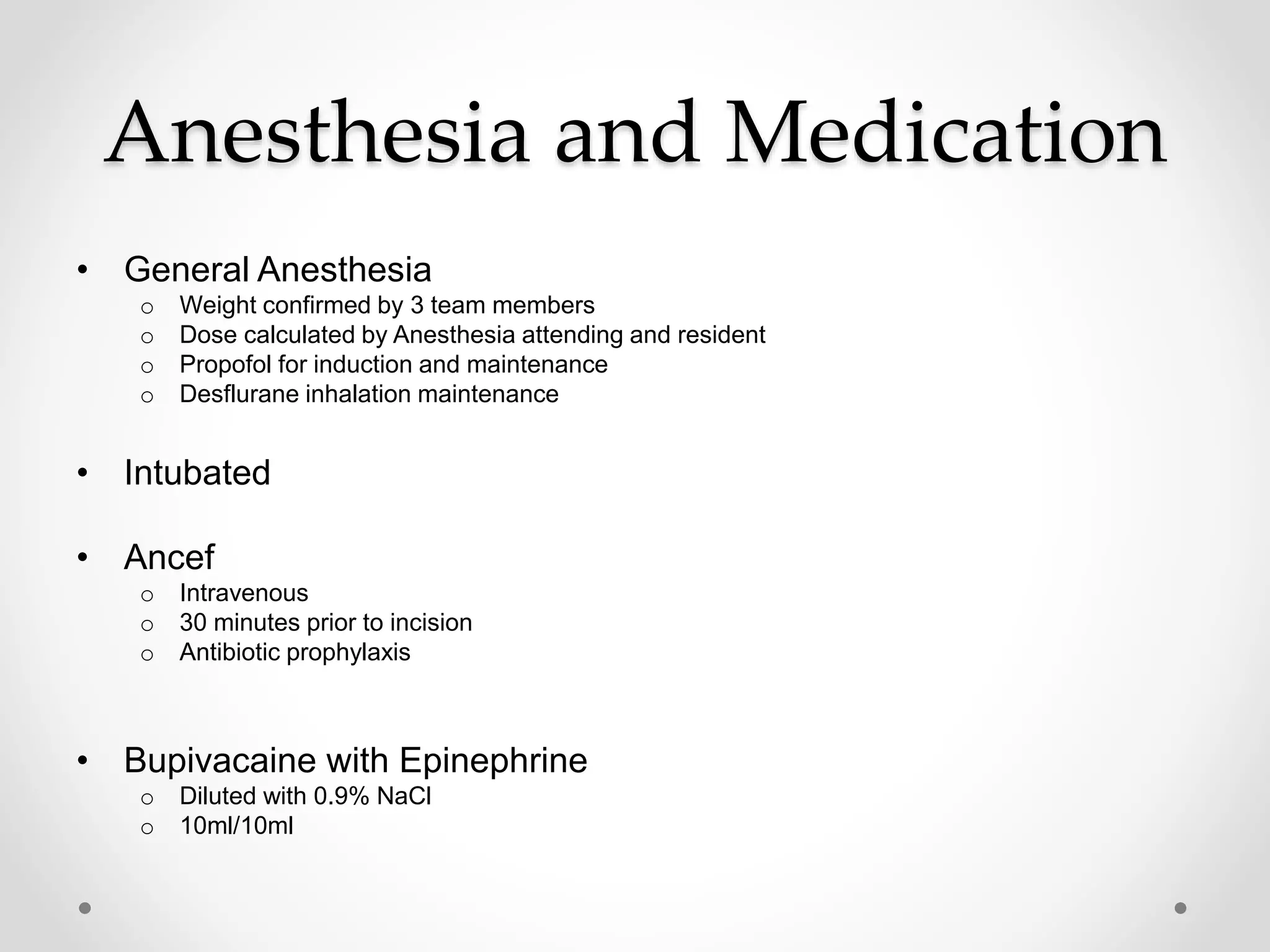 Anesthesia and Medication
• General Anesthesia
o Weight confirmed by 3 team members
o Dose calculated by Anesthesia attending and resident
o Propofol for induction and maintenance
o Desflurane inhalation maintenance
• Intubated
• Ancef
o Intravenous
o 30 minutes prior to incision
o Antibiotic prophylaxis
• Bupivacaine with Epinephrine
o Diluted with 0.9% NaCl
o 10ml/10ml
 