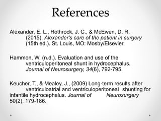 References
Alexander, E. L., Rothrock, J. C., & McEwen, D. R.
(2015). Alexander's care of the patient in surgery
(15th ed.). St. Louis, MO: Mosby/Elsevier.
Hammon, W. (n.d.). Evaluation and use of the
ventriculoperitoneal shunt in hydrocephalus.
Journal of Neurosurgery, 34(6), 792-795.
Keucher, T., & Mealey, J., (2009) Long-term results after
ventriculoatrial and ventriculoperitoneal shunting for
infantile hydrocephalus. Journal of Neurosurgery
50(2), 179-186.
 