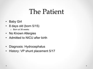 The Patient
• Baby Girl
• 8 days old (born 5/15)
o Born at 38 weeks
• No Known Allergies
• Admitted to NICU after birth
• Diagnosis: Hydrocephalus
• History: VP shunt placement 5/17
 