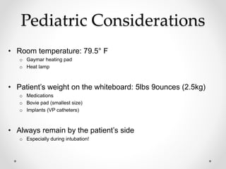 Pediatric Considerations
• Room temperature: 79.5° F
o Gaymar heating pad
o Heat lamp
• Patient’s weight on the whiteboard: 5lbs 9ounces (2.5kg)
o Medications
o Bovie pad (smallest size)
o Implants (VP catheters)
• Always remain by the patient’s side
o Especially during intubation!
 