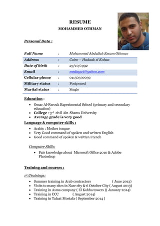 RESUME
MOHAMMED OTHMAN
Personal Data :
Full Name : Mohammed Abdullah Essam Othman
Address : Cairo – Hadaak el Kobaa
Date of birth : 23/10/1992
Email : medaywi@yahoo.com
Cellular phone : 01150370039
Military status : Postponed
Marital status : Single
Education :
 Omar Al-Farouk Experimental School (primary and secondary
education)
 College : 3rd civil Ain-Shams University
 Average grade is very good
Language & computer skills :
 Arabic : Mother tongue
 Very Good command of spoken and written English
 Good command of spoken & written French
Computer Skills:
 Fair knowledge about Microsoft Office 2010 & Adobe
Photoshop
Training and courses :
1st:Trainings:
 Summer training in Arab contractors ( June 2013)
 Visits to many sites in Nasr city & 6 October City ( August 2013)
 Training in Asma company ( El Kobba towers )( January 2014)
 Training in CCC ( August 2014)
 Training in Talaat Mostafa ( September 2014 )
 