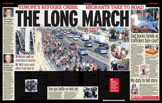 DAILYMIRROR SATURDAY 05.09.20156 DM1ST
EUROPE’S REFUGEE CRISIS: MIGRANTS TAKE TO ROAD
U-turn David Cameron
UKtotakein
‘thousands’
moreSyrians
DAVID Cameron has
confirmed that Britain will
take in “thousands” more
Syrian refugees and vowed
£100million more in aid.
The Prime Minister said
days ago that taking more
in was not the answer to
the crisis but yesterday
caved in to public pressure.
Mr Cameron said: “We
will do more, providing
resettlement for thousands
more Syrian refugees.”
The extra £100million
will take total aid spending
in Syria since 2011 above
£1billion. The UN said
Britain will take 4,000
from its camps on the
Syrian border but Downing
Street said a figure will be
agreed next week.
Critics called on the PM
to also take refugees and
migrants already in
Europe. Former Lib Dem
Leader Lord Ashdown said:
“This looks less like a plan
to do with refugees, more
like a diversion strategy.”
GESTURE Sir Bob Geldof
SirBob:Ican
givehomes
to4families
SIR Bob Geldof offered to
take in four refugee
families yesterday as he
slammed the crisis as a
“sickening disgrace”.
The musician behind
Live Aid said he could put
the refugees up in his
homes in London and Kent.
The former Boomtown
Rat said: “If there’s a new
economy then there needs
to be a new politics and it’s
a failure of that new
politics that’s led to this
disgrace, this absolute
sickening disgrace.
“Me and [my partner]
Jeanne would be prepared
to take three families in
our place in Kent and a
family in our flat in London
and put them up until they
can get going and get a
purchase on their future.”
Sir Bob also told
Ireland’s RTE that images
of three-year-old Aylan
Kurdi’s body washed up in
Turkey were a source of
“profound shame”.
to some of the desperate families walking
through the night along the M1.
Hundreds of Hungarian wellwishers
lined the route and gave fruit, water and
biscuits to the masses of people travelling
with few if any belongings.
Migrants shouted, “thank you, thank
you” but many refused to accept the food
and drink – instead pleading for it to be
given to the children at the back of the
long line of marchers.
As night fell, the groups stopped for a
short while at the side of the road outside
a service station before gathering them-
selves and setting off again. In a day of
80C heat along the M7 and later the M1
outside Budapest, he said: “The people of
Hungary do not want to help so we have
no choice. We will walk until we can walk
no more. We have suffered so this is just
another step along the way.
“Do the people of Europe see nothing?
All the cameras are here but there is no
help. But we are strong together.”
A few of the migrants organised the
groupsintolinesastheytrudgedalongthe
road while cars and lorries whizzed by.
Peopletriedtokeeptothehardshoulder
but often spilled out on to the carriage.
The Mirror handed out basic supplies
The situation is very real. People will die.
Many are without food and water but still
we will walk together. We will carry each
other if needs be.”
Hamdi said Islamic State terrorists had
forced his family and many others to flee
their hometown of Raqqa.
TheMirrorjoinedthe
refugees as they
marched. Children
clutcheddollsandteddy
bears as they clung to
their parents.
The dangerous trek
along busy motorways
could take two weeks.
Refugees walked as
many as 20-wide across
the carriage as aston-
ished drivers looked on.
Manyofthemarchers
speakofreachingVienna
andthenontoGermany
which has said it is taking in thousands of
migrants. But some walkers have no idea
where they are going.
Musa Hal, 36, an electrician from Syria,
is marching with his sister and three
brothers.Aswewalkedforsixhoursinthe
have been saying I am holding a bomb
and the fuse is slowly burning.
“Two days ago I sent a letter asking
to declare the island in a state of
emergency. Today I am asking the
Prime Minister for immediate
relief measures. The situation has
become unmanageable.”
Teargasbattleonholsislepolice on the Greek island of Lesbos
used tear gas and batons as migrants
tried to board a boat to the mainland.
The 200 refugees then pelted
officers and coastguards with stones.
The mayor of the holiday island’s
main town has begged for help. Spyros
Galinos said: “For four months now I
TheLONGMARCH
Masseswalkon»»
motorwaytoAustria
‘»» We’llcarryeach
otherifwehaveto’
Aconvoyofhumanmisery,including
bewildered and exhausted children,
march on a busy motorway in their
search for a better life.
Thousandsofdesperatemigrantsbegan
walking from Hungary’s
c a p i t a l B u d a p e s t
yesterday in the hope of
reaching Austria more
than 100 miles away.
They are on the move
toavoidhavingtoregister
for asylum in Hungary.
DetermineddadHamdi
Rasha,28,fromSyria,and
hisfamilywereamongthe
crowdswhoembarkedon
the long walk after being
camped outside Keleti
trainstationinBudapest.
Walking with his wife,
four-year-old daughter and six-year-old
sonalongtheM7outsideBudapest,Hamdi
said: “We have no other way – we will do
anything it takes.
“Our homeland is gone, we can never
go back there. Where is the help for us?
ESCAPE Fleeing Bicske camp
FLEEING 
Column
crosses
over river
by RUSSELL MYERS inHungary
DM1ST
SATURDAY 05.09.2015 DAILYMIRROR 7mirror.co.uk
EUROPE’S REFUGEE CRISIS: MIGRANTS TAKE TO ROAD
victims too.” The four were charged
with causing the death of more
than one person and people
smuggling.
At the funeral in mainly Kurdish
Kobani, Abdullah told mourners: “I
don’t blame anyone else for this.
“I just blame myself. I will have to
pay the price for the rest of my life.”
His uncle Suleiman
Kurdi said: “He only
wanted to go to Europe
for the children.
“Now they’re dead, he
wants to stay here.”
Meanwhile, the
desperate flight for a
better life goes on.
Turkish coastguards
turned back 57 people in
three boats – Syrians,
Afghans and Pakistanis –
trying to make the
two-mile crossing to Kos.
Mydutytotellstory
SHOCK Nilufer Demir
THE photographer who took the picture of Aylan
Kurdi that shocked the world has said it was her
duty to make his tragic story heard.
Nilufer Demir, 29, spotted the three-year-old
Syrian’s body in the surf near Bodrum, Turkey, on
Wednesday. She said: “I was petrified. He was
lifeless, face-down in the surf. The only thing I could
do was to make his outcry heard. I thought I had to
take his picture to show the tragedy.”
The Dogan News Agency snapper then spotted
Aylan’s brother, Galip, five, nearby. She added:
“They didn’t have lifejackets, arm floats, anything
to help them to float in the water.”
border with Serbia, in the hope of
stemming the influx of people.
Tens of thousands have entered
Hungaryinrecentmonths.Around3,000
refugees had slept rough outside Keleti
stationfromMonday, afterbeingstopped
from boarding trains to
western Europe.
Police said yesterday
300 migrants broke out of
a holding camp near the
Serbian border and were
pursued by officers.
Elsewhere, refugees in
Calais went on hunger
strike. And a group of 100
from the Jungle camp
marched towards the
town chanting “freedom”.
Police in Austria said
the death of 71 Syrians in
a truck last week was
nearly followed by another tragedy.
Officers said the same gang of traf-
fickersallegedlymastermindedasecond
lorry a day later in which 81 people
escaped as they were about to suffocate.
russell.myers@mirror.co.uk
there into yesterday afternoon when
police stormed the train and forced the
men,womenandchildrenoffandherded
them on coaches bound for camps for
asylum seekers.
But many at Bicske outflanked the
authorities by making their
dash for freedom.
The drama unfolded as
it was revealed Hungary’s
anti-immigration Prime
Minister Viktor Orban
warned that the influx of
Muslim refugees was
threatening Europe’s
“Christian roots”.
He said: “We may one
morning wake up and
realise we are in the
minorityonourownconti-
nent.” In an astonishing
move yesterday, Hungary’s
parliament passed a series of laws to
control the flow of migrants into the
country,givingpolicemoreauthorityand
settingoutstrictpunishmentsincluding
prison terms of up to three years for
illegal border crossing.
Hungary is building a fence along its
chaotic scenes across Hungary, huge
groupsofrefugeesleaptoverthe5ft-high
fenceataholdingcampinBicsketoavoid
being processed.
These were people who were among
the 1,000 on Thursday who fought to
scramble on a train at Keleti station,
rumoured to be destined for Germany.
Six carriages left the station at 11am
but were stopped 20 minutes later in
Bicskeandmetbymorethan200heavily
armed riot police who tried to force the
passengers off the train.
Ahandfulwereremovedbuthundreds
refused to disembark. They remained
The British Red Cross is running
an appeal to help the refugees. To
donate, go to www.redcross.org.uk or phone 0300 023 0825
HOW TO HELPFIGHT Migrants struggle to board boat
TheLONGMARCH
We have
suffered so
this is just
another
step along
the way
REFUGEE Musa HalON
THEDESPERATEMARCH
ROAD FROM
HELL Refugees
bid for better life
EN ROUTE
Girl is glad to
get piggy back
EXHAUSTED Marcher
wheels tired family
Dadburiesfamilyas
traffickersfacecourtBy Andy Lines, ChiefReporterin
Bodrum,Turkey
THE refugee dad who lost his wife
and two small sons in a tragedy that
shook the world has laid them to rest.
Abdullah Kurdi buried Aylan,
three, Galip, five, and their mother
Rehan in the Syrian border town of
Kobani as four men suspected of
organising their ill-fated bid to
escape the war-torn country
appeared in court.
Pictures of the little boys’
corpses on a Turkish beach led to
an outcry for more global action.
They drowned with their mum
when their boat sank en route from
Bodrum to the Greek island of Kos.
Hard-working Kurdish barber
Abdullah, 40, wept as their bodies
were lowered into the ground.
Just months ago 11 of his family
were killed by Islamic State,
prompting him to flee
with his family.
He paid thousands
of Euros in a desperate
bid to get to Europe.
And yesterday four
suspected traffickers,
all Syrian, were led
into court in handcuffs
in Bodrum.
Two of them wept.
Their mothers hugged
them and said: “They
are innocent. They are
poignant Three coffins at graveside
horror Mirror picture
GRIEF Abdullah,
right, holds Aylan
at burial yesterday
Voice of the Mirror page 8: Brian Reade, 13
Pictures:IANVOGLER andPHILHARRIS
 