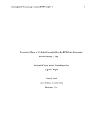 Runninghead: Overcoming Shame in BPD Using CFT 1
Overcoming Shame in Borderline Personality Disorder (BPD) Using Compassion
Focused Therapy (CFT)
Masters in Clinical Mental Health Counseling
Capstone Project
Kenneth Smith
Union Institute and University
December 2014
 