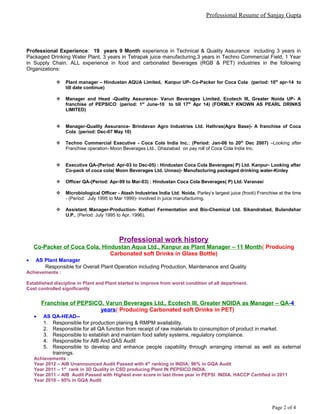 Professional Resume of Sanjay Gupta
Professional Experience: 19 years 9 Month experience in Technical & Quality Assurance including 3 years in
Packaged Drinking Water Plant, 3 years in Tetrapak juice manufacturing,3 years in Techno Commercial Field, 1 Year
in Supply Chain. ALL experience in food and carbonated Beverages (RGB & PET) industries in the following
Organizations:
 Plant manager – Hindustan AQUA Limited, Kanpur UP- Co-Packer for Coca Cola (period: 10th
apr-14 to
till date continue)
 Manager and Head -Quality Assurance- Varun Beverages Limited, Ecotech III, Greater Noida UP- A
franchise of PEPSICO: (period: 1st
June-10 to till 17th
Apr 14) (FORMLY KNOWN AS PEARL DRINKS
LIMITED)
 Manager-Quality Assurance- Brindavan Agro Industries Ltd. Hathras(Agra Base)- A franchise of Coca
Cola: (period: Dec-07 May 10)
 Techno Commercial Executive - Coca Cola India Inc.; (Period: Jan-06 to 20th
Dec 2007) –Looking after
Franchise operation- Moon Beverages Ltd., Ghaziabad on pay roll of Coca Cola India Inc.
 Executive QA-(Period: Apr-03 to Dec-05) : Hindustan Coca Cola Beverages( P) Ltd. Kanpur- Looking after
Co-pack of coca cola( Moon Beverages Ltd. Unnao)- Manufacturing packaged drinking water-Kinley
 Officer QA-(Period: Apr-99 to Mar-03) : Hindustan Coca Cola Beverages( P) Ltd. Varanasi
 Microbiological Officer - Atash Industries India Ltd. Noida, Parley’s largest juice (frooti) Franchise at the time
- (Period: July 1995 to Mar 1999)- involved in juice manufacturing.
 Assistant Manager-Production- Kothari Fermentation and Bio-Chemical Ltd. Sikandrabad, Bulandshar
U.P., (Period: July 1995 to Apr. 1996).
Professional work history
Co-Packer of Coca Cola, Hindustan Aqua Ltd., Kanpur as Plant Manager – 11 Month( Producing
Carbonated soft Drinks in Glass Bottle)
• AS Plant Manager
Responsible for Overall Plant Operation including Production, Maintenance and Quality
Achievements :
Established discipline in Plant and Plant started to improve from worst condition of all department.
Cost controlled significantly
Franchise of PEPSICO, Varun Beverages Ltd., Ecotech III, Greater NOIDA as Manager – QA-4
years( Producing Carbonated soft Drinks in PET)
• AS QA-HEAD--
1. Responsible for production planing & RMPM availability.
2. Responsible for all QA function from receipt of raw materials to consumption of product in market.
3. Responsible to establish and maintain food safety systems, regulatory complaince.
4. Responsible for AIB And QAS Audit
5. Responsible to develop and enhance people capability through arranging internal as well as external
trainings.
Achievements :
Year 2012 – AIB Unannounced Audit Passed with 4th
ranking in INDIA; 96% in GQA Audit
Year 2011 – 1st
rank in 3D Quality in CSD producing Plant IN PEPSICO INDIA.
Year 2011 – AIB Audit Passed with Highest ever score in last three year in PEPSI INDIA. HACCP Certified in 2011
Year 2010 – 95% in GQA Audit
Page 2 of 4
 