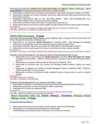 Professional Resume of Sanjay Gupta
Franchise of Coca-Cola, BRINDAVAN AGRO INDUSTRIES (P) LIMITED, AGRA as Manager – QA-2
years 6 Month( Producing Carbonated soft Drinks in RGB and PET)
• Responsible for all QA function from receipt of raw materials to consumption of product in market in year 2008
• Responsible to establish and maintain all Quality, environment, safety and food safety systems-External as well
internal(global systems).
• Management Representatve (MR)- for ISO -9001:2000, OHSAS – 18001: 2007,`ISO-22000:2005, ISO-
14001:2004 & Gloabal audits, arranging internal audit and MRM.
• Responsible to provide all reports and inputs to Principal (Coca Cola India Inc).
• Responsible to develop and enhance people capability through arranging internal as well as external trainings.
Achievements :
Year 2008 – Certification of TCCMS-Q3, TCCMS-E3, ISO-22000:2005, Re certification of ISO-9001:2000
Year 2009 – Certification of TCCMS-S and OHSAS-18001:2007
COCA-COLA Company – 8 years
Coca Cola India Inc.(Corporate Office Gurgaon ) as Sr. Executive –QA – 2 Years,( Producing Carbonated soft
Drinks, Packaged Drinking water and Mango Juice)
• Responsible for the day-to-day Quality Assurance for Franchise units – Moon Beverages Ltd. Ghaziabad,
reporting to General Manager Technical and Quality-Franchise Operations India Division.
• Responsible to establish, implement and maintain the FSMS,QMS and SHE Management System.
• Responsible to provide quality support from division and develop and enhance people capability
Achievements :
Year 2006 – Certification of TCCMS-Q2, ISO-14001:2004, OHSAS-18001:1999; Plant improved from 35th rank to 2nd
Rank
Hindustan Coca-Cola Beverages Pvt. Ltd. Kanpur as Techno Commercial Executive-QA- 3 Years
• Responsible for day to day technical and Quality Assurance in Co-Pack- Moon Beverages Ltd., Unnao
(Packaged Drinking Water – KINLEY- producing Plant), reporting to Area General Manager HCCBPL
East U.P.
• Responsible for compliance of BIS standard IS-14543 and IS-10500 & IS-15410
• Responsible for production plan, raw/ auxiliary and Packaging material inventory, logistics and supply
Chain.
• Responsible to establish and maintain the Quality Management System. Established QMS, TCCQS-e3,
HACCP and ISO 9001 in (Co-pack) plant.
• Responsible to develop and enhance people capability through arranging internal as well as external
trainings.
Achievements :
Year 2004 – Certification of HACCP
Year 2005 – Certification of ISO-9001:2000
Hindustan Coca-Cola Beverages Pvt. Ltd. Varanasi as QA Officer- 3 years
• Responsible for calibration, microbiological tasting and incoming Raw Material/packaging material test.
• Responsible to preparation and documentations for QMS in related field.
• Established ETP and QA Lab, established QMS.
Achievements :
Year 2001 – Lowest Rs. 3.75 per KL cost in Coke India operation for effluent treatment in ETP
Year 2002 – Selected for QUOTE fourth batch by Coca Cola India
Atash Industries India Ltd. NOIDA- Parley’s Franchise- Product—Frooti
(Mango Juice) – 3 Years
As Assistant Manager (Micro)--
• Responsible for QA functions and incoming material inspection, reporting to QA Manager.
• Responsible for microbiological testing &compliance including GMP.
Handled Mango pulp processing project, which given a lot of profit to the company.
Page 3 of 4
 
