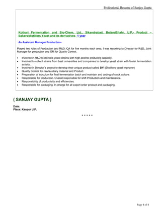 Professional Resume of Sanjay Gupta
Kothari Fermentation and Bio-Chem. Ltd., Sikandrabad, BulandShahr. U.P.- Product –
Bakers/distillers Yeast and its derivatives- 1 year
As Assistant Manager Production-
Played two roles of Production and R&D /QA for five months each area, I was reporting to Director for R&D, Joint
Manager for production and GM for Quality Control.
• Involved in R&D to develop yeast strains with high alcohol producing capacity.
• Involved to collect strains from best universities and companies to develop yeast strain with faster fermentation
activity.
• Involved in Director’s project to develop their unique product called DYI (Distillers yeast improver)
• Quality Control for raw/auxiliary material and Product.
• Preparation of inoculum for final fermentation batch and maintain and coding of stock culture.
• Responsible for production. Overall responsible for shift Production and maintenance.
• Responsibility of productivity and efficiencies.
• Responsible for packaging. In-charge for all export order product and packaging.
( SANJAY GUPTA )
Date:
Place: Kanpur U.P.
* * * * *
Page 4 of 4
 