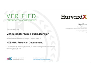 V E R I F I E D
CERTIFICATE of ACHIEVEMENT
This is to certify that
Venkatesan Prasad Sundararajan
successfully completed and received a passing grade in
HKS101A: American Government
a course of study offered by HarvardX, an online learning initiative of Harvard
University through edX.
Thomas E. Patterson
Bradlee Professor of Government and the Press
Harvard Kennedy School
Harvard University
VERIFIED CERTIFICATE
Issued January 13, 2016
VALID CERTIFICATE ID
104b7bcce6a94c12a0391b7a3000ab68
 