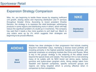Sportswear Retail
Expansion Strategy Comparison
Nike, Inc. are beginning to tackle these issues by stopping inefficient
unit growth, closing stores and improving distribution and IT services
throughout Greater China. According to brand president Charles
Denison, the strategy is to reassess the retail landscape; withdrawing
products in some regions and distributing more in others, which will help
reduce the significant problem of a build-up in inventories. The company
has said that it needs a few more quarters to sort itself out. March to
July orders were up by 4% which suggests their strategies are
beginning to be proved effective.
Adidas has clear strategies in their progression that include creating
long-term shareholder value, maintaing a diverse brand portfolio and
investing primarily in the highest potential markets and channels, with
particular emphasis on emerging markets like China and Russia. What
is key in the groups’ strategy is the widening of the adidas brand
beyond the typical shoes and sweats. The German firm is now stocking
many of its outlets with its NEO brand red skinny jeans, fashion
ponchos and button-down gingham shirts. Hiring design talent from
Swedish and Spanish companies, specific consumer groups and
regions are being targeted which is proving effective when in
comparison to their competitors.
NIKE
Distribution
Adjustment
ADIDAS
NEO
Brand
 