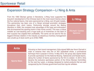 Sportswear Retail
Expansion Strategy Comparison—Li Ning & Anta
From the 1992 Olympic games in Barcelona, Li-Ning have supported the
long-term development of the Chinese team.In the most recent Games where
the five national teams, that were sponsored by Li-Ning, won 22 gold medals.
This partnership has been one of Li Ning’s principal promotion strategies
throughout their short history. Performing strongly around the Beijing
Olympics in 2008, the company took advantage of the hype and enthusiasm
that accompanied the sporting event in their home country. This was a critical
mistake as over-stocking and a huge build up of inventories on the back of
their success has crippled their profitability. The same can be said for the six
biggest Chinese retailers in the industry as disastrous inventory management
saw a build up of stock worth up to 372bn RMB.
Focusing on their brand management, Anta signed NBA star Kevin Garnett in
order to endorse their new line of ‘KG’ basketball shoes, a promotional
technique that is popular in China. In May 2013, the group also signed deals
to provide sportswear for the National Boxing, Taekwondo and Karate teams,
taking the number of teams sponsored by the firm to sixteen. In 2013, Anta
became the exclusive sportswear partner of the China Olympic Committee
for the next four years, a strategy designed to market products that are well
recognized by the Chinese government and their top-tier athletes.
Li Ning
Olympic Games
Sponsor
Anta
Sports Stars
 