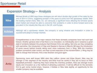 Sportswear Retail
Expansion Strategy— Analysis
Michael Binetti of UBS says these strategies are will return double digit growth of the sales by the
end of 2014 in China, suggesting prosper in the years to come from the sportswear retailer. With
the leading market share, Nike, Inc. are obviously a significant force affecting the Chinese sports
retail market and should be able to overcome their problems in order to drive forward and to be
prevalent in the industry like they are in the US. and Europe.
Although still a sportswear retailer, the company is using initiative and innovation in order to
succeed and adapt to foreign markets.
Competitiveness is one of the major reasons that these domestic companies have had such bad
fortune. Another general view is that there is no innovation, no individuality and in essence a great
deal of similarity between the products that Chinese firms are selling. Not only are they competing
with eachother, the introduction of Gap and Sweden's Hennes & Mauritz AB sees the introduction
of some casual fashion brands taking even more customers from Li Ning. With the inventory
problem somewhat under control, and their current execution of the transformation, Li Ning may be
able to change their fortunes, find a new direction and grow again.
Sponsoring more well known NBA stars like LeBron James and Kobe Bryant, Nike may be
stronger in this segment of the industry and Anta must be careful if they are to focus on their
basketball promotion. Claiming they have sorted the inventory problem, Anta see stronger brand
equity and innovation as a the method of attracting customers. It will be difficult for the domestic
firm to gain some market share, however, if Adidas or Nike fade slightly, an opportunity for the
smaller company may be available.
Nike
Adidas
Li Ning
Anta
 