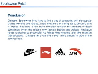 Sportswear Retail
Conclusion
Chinese Sportswear firms have to find a way of competing with the popular
brands like Nike and Adidas. A new direction of branding has to be found as it
is argued that there is too much similarity between the products of these
companies which the reason why fashion brands and Adidas’ innovative
range is proving so successful. As Adidas keep growing, and Nike maintain
their prowess, Chinese firms will find it even more difficult to grow in the
coming years.
 
